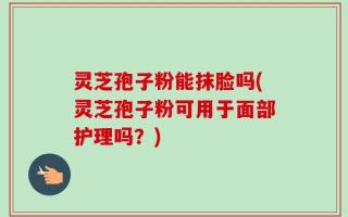 灵芝孢子粉能抹脸吗(灵芝孢子粉可用于面部护理吗？)