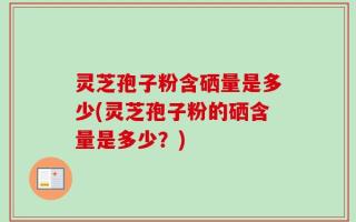 灵芝孢子粉含硒量是多少(灵芝孢子粉的硒含量是多少？)