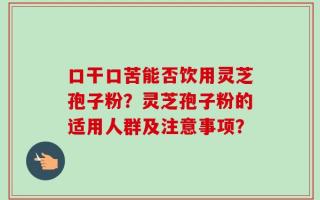 口干口苦能否饮用灵芝孢子粉？灵芝孢子粉的适用人群及注意事项？