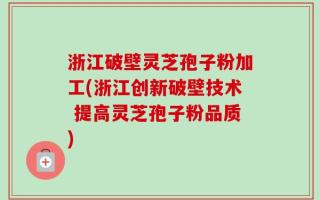 浙江破壁灵芝孢子粉加工(浙江创新破壁技术 提高灵芝孢子粉品质)