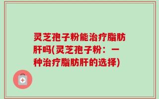 灵芝孢子粉能治疗脂肪肝吗(灵芝孢子粉：一种治疗脂肪肝的选择)
