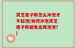 灵芝孢子粉怎么冲泡才不起泡(如何冲泡灵芝孢子粉避免出现泡泡？)