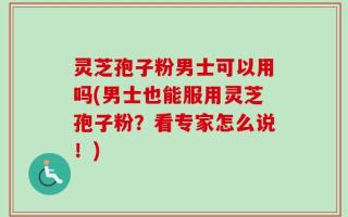 灵芝孢子粉男士可以用吗(男士也能服用灵芝孢子粉？看专家怎么说！)