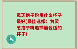 灵芝孢子粉用什么杯子最好(最佳选择：为灵芝孢子粉选择最合适的杯子)