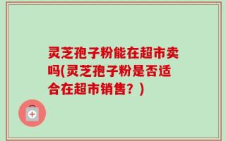 灵芝孢子粉能在超市卖吗(灵芝孢子粉是否适合在超市销售？)