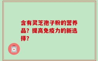 含有灵芝孢子粉的营养品？提高免疫力的新选择？