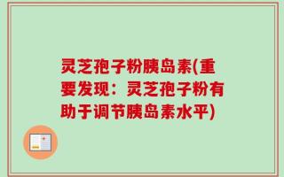 灵芝孢子粉胰岛素(重要发现：灵芝孢子粉有助于调节胰岛素水平)