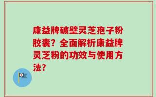 康益牌破壁灵芝孢子粉胶囊？全面解析康益牌灵芝粉的功效与使用方法？