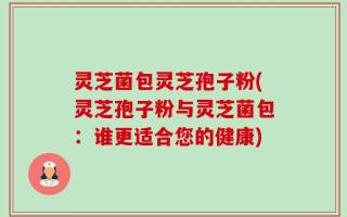 灵芝菌包灵芝孢子粉(灵芝孢子粉与灵芝菌包：谁更适合您的健康)