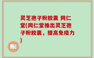 灵芝孢子粉胶囊 同仁堂(同仁堂推出灵芝孢子粉胶囊，提高免疫力)