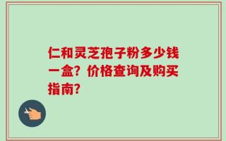 仁和灵芝孢子粉多少钱一盒？价格查询及购买指南？