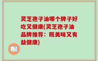 灵芝孢子油哪个牌子好吃又健康(灵芝孢子油品牌推荐：既美味又有益健康)