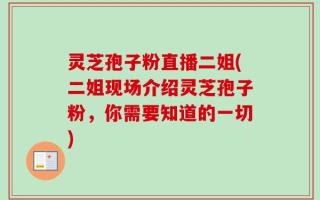 灵芝孢子粉直播二姐(二姐现场介绍灵芝孢子粉，你需要知道的一切)