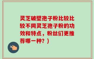 灵芝破壁孢子粉比较比较不同灵芝孢子粉的功效和特点，粉丝们更推荐哪一种？)