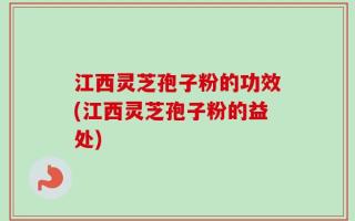 江西灵芝孢子粉的功效(江西灵芝孢子粉的益处)