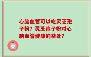 心脑血管可以吃灵芝孢子粉？灵芝孢子粉对心脑血管健康的益处？