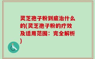 灵芝孢子粉到底治什么的(灵芝孢子粉的疗效及适用范围：完全解析)