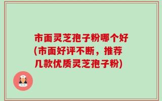 市面灵芝孢子粉哪个好(市面好评不断，推荐几款优质灵芝孢子粉)