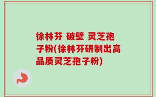 徐林芬 破壁 灵芝孢子粉(徐林芬研制出高品质灵芝孢子粉)