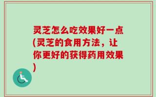 灵芝怎么吃效果好一点(灵芝的食用方法，让你更好的获得药用效果)