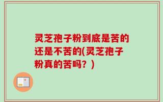灵芝孢子粉到底是苦的还是不苦的(灵芝孢子粉真的苦吗？)