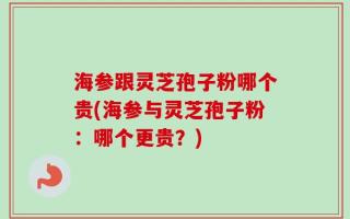 海参跟灵芝孢子粉哪个贵(海参与灵芝孢子粉：哪个更贵？)