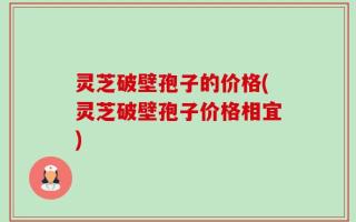 灵芝破壁孢子的价格(灵芝破壁孢子价格相宜)