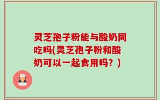 灵芝孢子粉能与酸奶同吃吗(灵芝孢子粉和酸奶可以一起食用吗？)