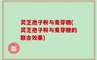 灵芝孢子粉与麦芽糖(灵芝孢子粉与麦芽糖的联合效果)