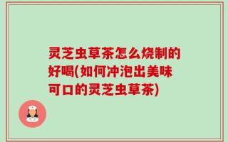 灵芝虫草茶怎么烧制的好喝(如何冲泡出美味可口的灵芝虫草茶)