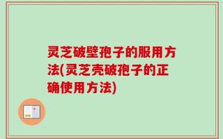 灵芝破壁孢子的服用方法(灵芝壳破孢子的正确使用方法)