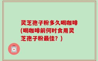 灵芝孢子粉多久喝咖啡(喝咖啡前何时食用灵芝孢子粉最佳？)