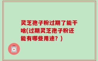 灵芝孢子粉过期了能干啥(过期灵芝孢子粉还能有哪些用途？)