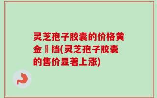 灵芝孢子胶囊的价格黄金撘挡(灵芝孢子胶囊的售价显著上涨)