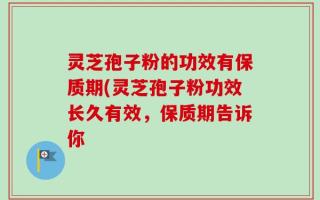 灵芝孢子粉的功效有保质期(灵芝孢子粉功效长久有效，保质期告诉你