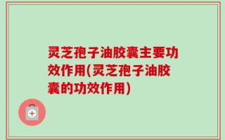 灵芝孢子油胶囊主要功效作用(灵芝孢子油胶囊的功效作用)
