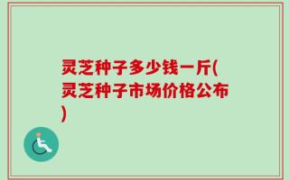 灵芝种子多少钱一斤(灵芝种子市场价格公布)