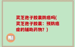 灵芝孢子胶囊防癌吗(灵芝孢子胶囊：预防癌症的辅助药物？)