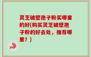 灵芝破壁孢子粉买哪里的好(购买灵芝破壁孢子粉的好去处，推荐哪里？)