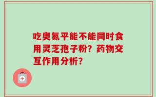 吃奥氮平能不能同时食用灵芝孢子粉？药物交互作用分析？