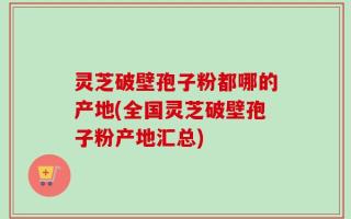 灵芝破壁孢子粉都哪的产地(全国灵芝破壁孢子粉产地汇总)