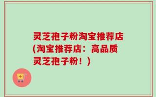 灵芝孢子粉淘宝推荐店(淘宝推荐店：高品质灵芝孢子粉！)