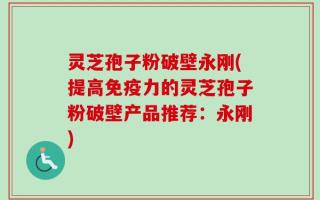 灵芝孢子粉破壁永刚(提高免疫力的灵芝孢子粉破壁产品推荐：永刚)