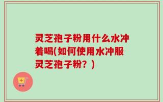 灵芝孢子粉用什么水冲着喝(如何使用水冲服灵芝孢子粉？)