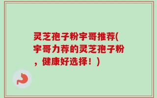 灵芝孢子粉宇哥推荐(宇哥力荐的灵芝孢子粉，健康好选择！)