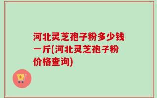 河北灵芝孢子粉多少钱一斤(河北灵芝孢子粉价格查询)