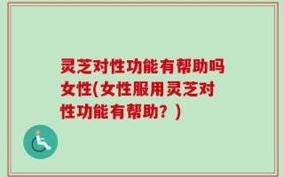 灵芝对性功能有帮助吗女性(女性服用灵芝对性功能有帮助？)