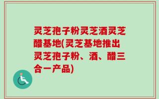 灵芝孢子粉灵芝酒灵芝醋基地(灵芝基地推出灵芝孢子粉、酒、醋三合一产品)