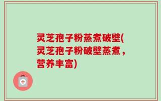 灵芝孢子粉蒸煮破壁(灵芝孢子粉破壁蒸煮，营养丰富)