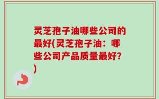 灵芝孢子油哪些公司的最好(灵芝孢子油：哪些公司产品质量最好？)